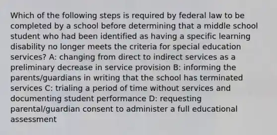 Which of the following steps is required by federal law to be completed by a school before determining that a middle school student who had been identified as having a specific learning disability no longer meets the criteria for special education services? A: changing from direct to indirect services as a preliminary decrease in service provision B: informing the parents/guardians in writing that the school has terminated services C: trialing a period of time without services and documenting student performance D: requesting parental/guardian consent to administer a full educational assessment