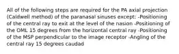 All of the following steps are required for the PA axial projection (Caldwell method) of the paranasal sinuses except: -Positioning of the central ray to exit at the level of the nasion -Positioning of the OML 15 degrees from the horizontal central ray -Positioning of the MSP perpendicular to the image receptor -Angling of the central ray 15 degrees caudad