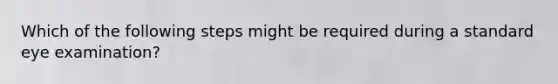 Which of the following steps might be required during a standard eye examination?