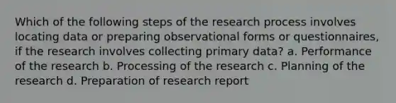 Which of the following steps of the research process involves locating data or preparing observational forms or questionnaires, if the research involves collecting primary data? a. Performance of the research b. Processing of the research c. Planning of the research d. Preparation of research report