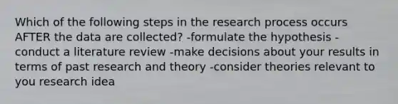 Which of the following steps in the research process occurs AFTER the data are collected? -formulate the hypothesis -conduct a literature review -make decisions about your results in terms of past research and theory -consider theories relevant to you research idea