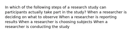 In which of the following steps of a research study can participants actually take part in the study? When a researcher is deciding on what to observe When a researcher is reporting results When a researcher is choosing subjects When a researcher is conducting the study