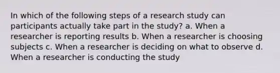 In which of the following steps of a research study can participants actually take part in the study? a. When a researcher is reporting results b. When a researcher is choosing subjects c. When a researcher is deciding on what to observe d. When a researcher is conducting the study