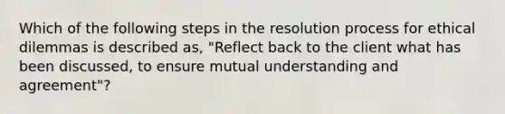 Which of the following steps in the resolution process for ethical dilemmas is described as, "Reflect back to the client what has been discussed, to ensure mutual understanding and agreement"?