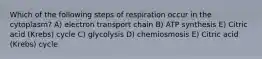 Which of the following steps of respiration occur in the cytoplasm? A) electron transport chain B) ATP synthesis E) Citric acid (Krebs) cycle C) glycolysis D) chemiosmosis E) Citric acid (Krebs) cycle