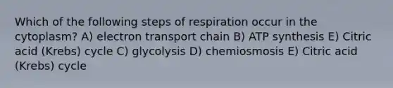 Which of the following steps of respiration occur in the cytoplasm? A) electron transport chain B) ATP synthesis E) Citric acid (Krebs) cycle C) glycolysis D) chemiosmosis E) Citric acid (Krebs) cycle