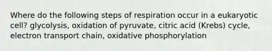 Where do the following steps of respiration occur in a eukaryotic cell? glycolysis, oxidation of pyruvate, citric acid (Krebs) cycle, electron transport chain, <a href='https://www.questionai.com/knowledge/kFazUb9IwO-oxidative-phosphorylation' class='anchor-knowledge'>oxidative phosphorylation</a>