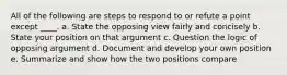 All of the following are steps to respond to or refute a point except ____.​ a. ​State the opposing view fairly and concisely b. ​State your position on that argument c. ​Question the logic of opposing argument d. ​Document and develop your own position e. ​Summarize and show how the two positions compare