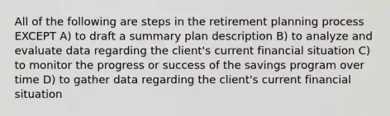 All of the following are steps in the retirement planning process EXCEPT A) to draft a summary plan description B) to analyze and evaluate data regarding the client's current financial situation C) to monitor the progress or success of the savings program over time D) to gather data regarding the client's current financial situation