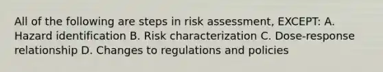 All of the following are steps in risk assessment, EXCEPT: A. Hazard identification B. Risk characterization C. Dose-response relationship D. Changes to regulations and policies