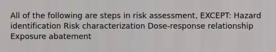 All of the following are steps in risk assessment, EXCEPT: Hazard identification Risk characterization Dose-response relationship Exposure abatement