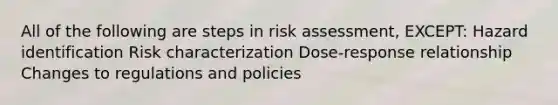 All of the following are steps in risk assessment, EXCEPT: Hazard identification Risk characterization Dose-response relationship Changes to regulations and policies