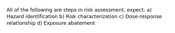 All of the following are steps in risk assessment, expect: a) Hazard identification b) Risk characterization c) Dose-response relationship d) Exposure abatement