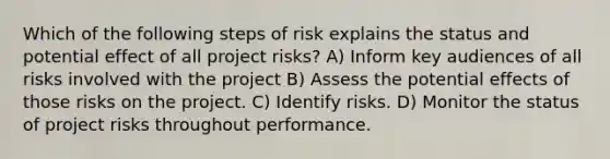 Which of the following steps of risk explains the status and potential effect of all project risks? A) Inform key audiences of all risks involved with the project B) Assess the potential effects of those risks on the project. C) Identify risks. D) Monitor the status of project risks throughout performance.