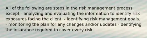 All of the following are steps in the risk management process except - analyzing and evaluating the information to identify risk exposures facing the client. - identifying risk management goals. - monitoring the plan for any changes and/or updates - dentifying the insurance required to cover every risk.