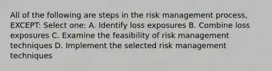 All of the following are steps in the risk management process, EXCEPT: Select one: A. Identify loss exposures B. Combine loss exposures C. Examine the feasibility of risk management techniques D. Implement the selected risk management techniques