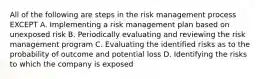 All of the following are steps in the risk management process EXCEPT A. Implementing a risk management plan based on unexposed risk B. Periodically evaluating and reviewing the risk management program C. Evaluating the identified risks as to the probability of outcome and potential loss D. Identifying the risks to which the company is exposed