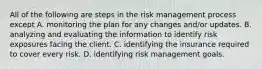 All of the following are steps in the risk management process except A. monitoring the plan for any changes and/or updates. B. analyzing and evaluating the information to identify risk exposures facing the client. C. identifying the insurance required to cover every risk. D. identifying risk management goals.