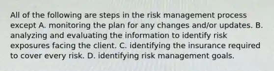 All of the following are steps in the risk management process except A. monitoring the plan for any changes and/or updates. B. analyzing and evaluating the information to identify risk exposures facing the client. C. identifying the insurance required to cover every risk. D. identifying risk management goals.