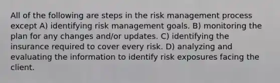 All of the following are steps in the risk management process except A) identifying risk management goals. B) monitoring the plan for any changes and/or updates. C) identifying the insurance required to cover every risk. D) analyzing and evaluating the information to identify risk exposures facing the client.