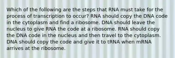 Which of the following are the steps that RNA must take for the process of transcription to occur? RNA should copy the DNA code in the cytoplasm and find a ribosome. DNA should leave the nucleus to give RNA the code at a ribosome. RNA should copy the DNA code in the nucleus and then travel to the cytoplasm. DNA should copy the code and give it to tRNA when mRNA arrives at the ribosome.