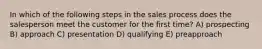 In which of the following steps in the sales process does the salesperson meet the customer for the first time? A) prospecting B) approach C) presentation D) qualifying E) preapproach