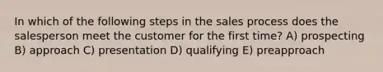 In which of the following steps in the sales process does the salesperson meet the customer for the first time? A) prospecting B) approach C) presentation D) qualifying E) preapproach