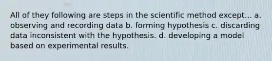 All of they following are steps in the scientific method except... a. observing and recording data b. forming hypothesis c. discarding data inconsistent with the hypothesis. d. developing a model based on experimental results.