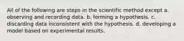 All of the following are steps in the scientific method except a. observing and recording data. b. forming a hypothesis. c. discarding data inconsistent with the hypothesis. d. developing a model based on experimental results.