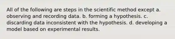 All of the following are steps in the scientific method except a. observing and recording data. b. forming a hypothesis. c. discarding data inconsistent with the hypothesis. d. developing a model based on experimental results.