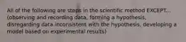 All of the following are steps in the scientific method EXCEPT... (observing and recording data, forming a hypothesis, disregarding data inconsistent with the hypothesis, developing a model based on experimental results)