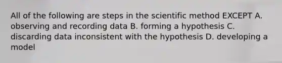 All of the following are steps in the scientific method EXCEPT A. observing and recording data B. forming a hypothesis C. discarding data inconsistent with the hypothesis D. developing a model