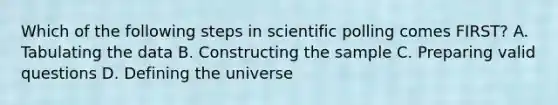 Which of the following steps in scientific polling comes FIRST? A. Tabulating the data B. Constructing the sample C. Preparing valid questions D. Defining the universe