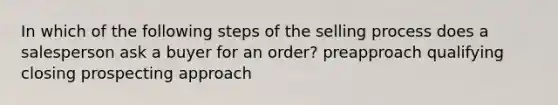 In which of the following steps of the selling process does a salesperson ask a buyer for an order? preapproach qualifying closing prospecting approach