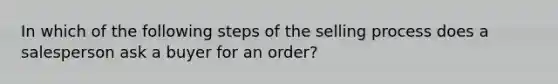 In which of the following steps of the selling process does a salesperson ask a buyer for an order?