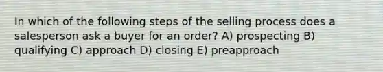 In which of the following steps of the selling process does a salesperson ask a buyer for an order? A) prospecting B) qualifying C) approach D) closing E) preapproach