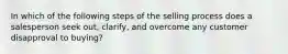 In which of the following steps of the selling process does a salesperson seek out, clarify, and overcome any customer disapproval to buying?