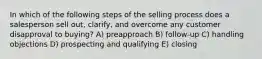 In which of the following steps of the selling process does a salesperson sell out, clarify, and overcome any customer disapproval to buying? A) preapproach B) follow-up C) handling objections D) prospecting and qualifying E) closing