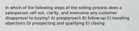 In which of the following steps of the selling process does a salesperson sell out, clarify, and overcome any customer disapproval to buying? A) preapproach B) follow-up C) handling objections D) prospecting and qualifying E) closing