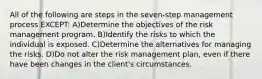 All of the following are steps in the seven-step management process EXCEPT: A)Determine the objectives of the risk management program. B)Identify the risks to which the individual is exposed. C)Determine the alternatives for managing the risks. D)Do not alter the risk management plan, even if there have been changes in the client's circumstances.