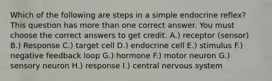 Which of the following are steps in a simple endocrine reflex? This question has more than one correct answer. You must choose the correct answers to get credit. A.) receptor (sensor) B.) Response C.) target cell D.) endocrine cell E.) stimulus F.) negative feedback loop G.) hormone F.) motor neuron G.) sensory neuron H.) response I.) central nervous system