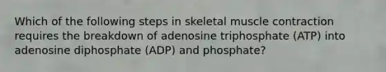 Which of the following steps in skeletal muscle contraction requires the breakdown of adenosine triphosphate (ATP) into adenosine diphosphate (ADP) and phosphate?