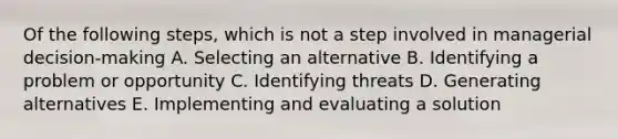 Of the following steps, which is not a step involved in managerial decision-making A. Selecting an alternative B. Identifying a problem or opportunity C. Identifying threats D. Generating alternatives E. Implementing and evaluating a solution