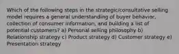 Which of the following steps in the​ strategic/consultative selling model requires a general understanding of buyer​ behavior, collection of consumer​ information, and building a list of potential​ customers? a) Personal selling philosophy b) Relationship strategy c) Product strategy d) Customer strategy e) Presentation strategy