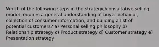 Which of the following steps in the​ strategic/consultative selling model requires a general understanding of buyer​ behavior, collection of consumer​ information, and building a list of potential​ customers? a) Personal selling philosophy b) Relationship strategy c) Product strategy d) Customer strategy e) Presentation strategy