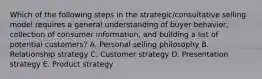 Which of the following steps in the​ strategic/consultative selling model requires a general understanding of buyer​ behavior, collection of consumer​ information, and building a list of potential​ customers? A. Personal selling philosophy B. Relationship strategy C. Customer strategy D. Presentation strategy E. Product strategy