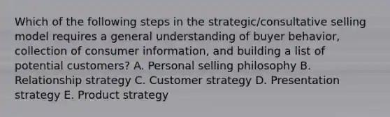 Which of the following steps in the​ strategic/consultative selling model requires a general understanding of buyer​ behavior, collection of consumer​ information, and building a list of potential​ customers? A. Personal selling philosophy B. Relationship strategy C. Customer strategy D. Presentation strategy E. Product strategy