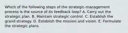 Which of the following steps of the strategic-management process is the source of its feedback loop? A. Carry out the strategic plan. B. Maintain strategic control. C. Establish the grand strategy. D. Establish the mission and vision. E. Formulate the strategic plans.