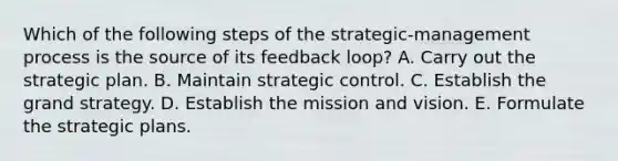 Which of the following steps of the strategic-management process is the source of its feedback loop? A. Carry out the strategic plan. B. Maintain strategic control. C. Establish the grand strategy. D. Establish the mission and vision. E. Formulate the strategic plans.