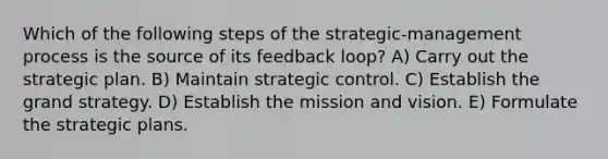 Which of the following steps of the strategic-management process is the source of its feedback loop? A) Carry out the strategic plan. B) Maintain strategic control. C) Establish the grand strategy. D) Establish the mission and vision. E) Formulate the strategic plans.